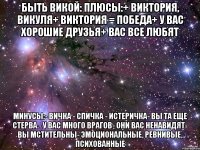 БЫТЬ ВИКОЙ: Плюсы:+ Виктория, Викуля+ Виктория = победа+ У вас хорошие друзья+ Вас все любят Минусы:- Вичка - спичка - истеричка- Вы та еще стерва.- У вас много врагов- Они вас ненавидят- Вы мстительны- Эмоциональные, ревнивые, психованные