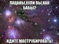 Пацаны,хули вы,как бабы? Идите маструбировать!