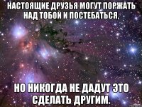 Настоящие друзья могут поржать над тобой и постебаться, но никогда не дадут это сделать другим.