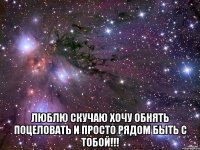  ЛЮБЛЮ СКУЧАЮ ХОЧУ ОБНЯТЬ ПОЦЕЛОВАТЬ И ПРОСТО РЯДОМ БЫТЬ С ТОБОЙ!!!