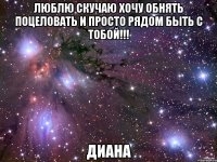 ЛЮБЛЮ СКУЧАЮ ХОЧУ ОБНЯТЬ ПОЦЕЛОВАТЬ И ПРОСТО РЯДОМ БЫТЬ С ТОБОЙ!!! Диана