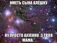 Иметь сына Алёшку Ну просто ахуенно :з твоя мама:*