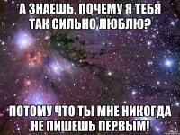 А знаешь, почему я тебя так сильно люблю? Потому что ты мне никогда не пишешь первым!