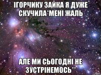 Ігорчику зайка я дуже скучила*МЕНІ ЖАЛЬ АЛЕ МИ СЬОГОДНІ НЕ ЗУСТРІНЕМОСЬ**