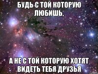 будь с той которую любишь, а не с той которую хотят видеть тебя друзья