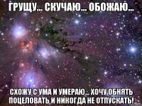 Грущу... Скучаю... Обожаю... Схожу с ума и умераю... Хочу обнять поцеловать и никогда не отпускать!