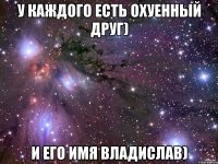 У Каждого есть охуенный друг) и Его имя Владислав)