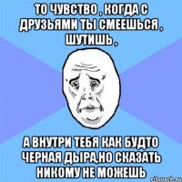 То чувство , когда с друзьями ты смеешься , шутишь , а внутри тебя как будто черная дыра,но сказать никому не можешь