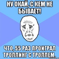 Ну Окай, С кем не бывает! Что, 55 раз Проиграл Троллинг с Троллем.