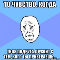 то чувство, когда твоя подруга дружит с тем, кого ты призераешь...