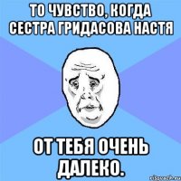 то чувство, когда сестра Гридасова Настя от тебя очень далеко.