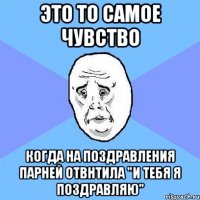 Это то самое чувство Когда на поздравления парней отвнтила "И тебя я поздравляю"