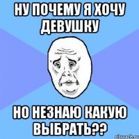 НУ ПОЧЕМУ Я ХОЧУ ДЕВУШКУ НО НЕЗНАЮ КАКУЮ ВЫБРАТЬ??