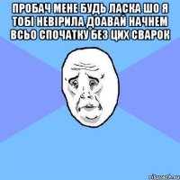 пробач мене будь ласка шо я тобі невірила доавай начнем всьо спочатку без цих сварок 