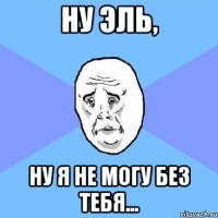 Ну Эль, Ну я не могу без тебя...