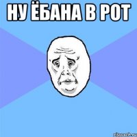 ну ёбана в рот 