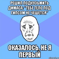 Решил подкузьмить Димаса: "тебе тело под гипсом не чешется" Оказалось, не я первый