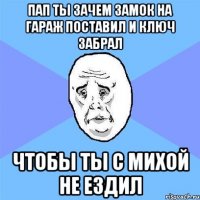 ПАП ТЫ ЗАЧЕМ ЗАМОК НА ГАРАЖ ПОСТАВИЛ И КЛЮЧ ЗАБРАЛ ЧТОБЫ ТЫ С МИХОЙ НЕ ЕЗДИЛ