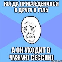 Когда присоеденился к другу в гта5 А он уходит в чужую сессию