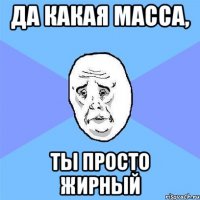 Да какая масса, ты просто жирный