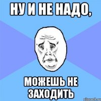 Ну и не надо, Можешь не заходить