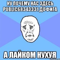 Ну почему нас здесь public68343331 дофига А лайком нухуя