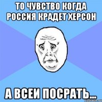 то чувство когда Россия крадет Херсон а всеи посрать...