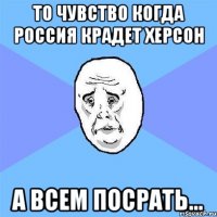 то чувство когда Россия крадет Херсон а всем посрать...