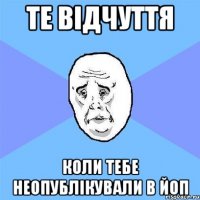 те відчуття коли тебе неопублікували в ЙОП