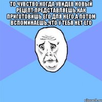 То чувство,когда увидев новый рецепт,представляешь,как приготовишь его для него,а потом вспоминаешь,что у тебя нет его 