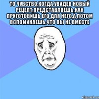 То чувство,когда увидев новый рецепт,представляешь,как приготовишь его для него,а потом вспоминаешь,что вы не вместе 