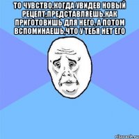 То чувство,когда увидев новый рецепт,представляешь,как приготовишь для него, а потом вспоминаешь,что у тебя нет его 