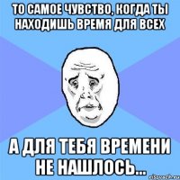 то самое чувство, когда ты находишь время для всех а для тебя времени не нашлось...