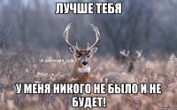 Лучше тебя у меня никого не было и не будет!