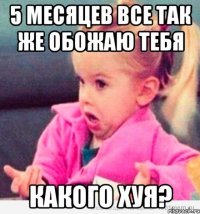 5 месяцев все так же обожаю тебя какого хуя?