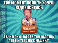 той момент коли ти хочеш відпроситись а вчитель 6"зараз я тебе відпущу а потім тебе зіб*є машина"