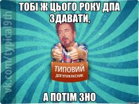 тобі ж цього року дпа здавати, а потім зно