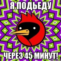 я подьеду через 45 минут!