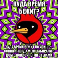 Куда время бежит? "Куда время бежит по улице?„ - вопил я, когда меня забирали в дом с войлочными стенами