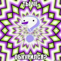 ты чё, обкурился?