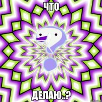 Что делаю..?