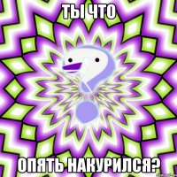 ты что опять накурился?