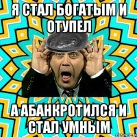 я стал богатым и отупел а абанкротился и стал умным