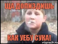 Ща допиздишь Как уебу сука!