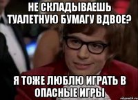 НЕ СКЛАДЫВАЕШЬ ТУАЛЕТНУЮ БУМАГУ ВДВОЕ? Я ТОЖЕ ЛЮБЛЮ ИГРАТЬ В ОПАСНЫЕ ИГРЫ