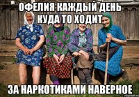 ОФЕЛИЯ каждый день куда то ходит за наркотиками наверное