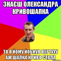 ЗНАЄШ ОЛЕКСАНДРА КРИВОШАПКА ТО Я ЙОМУ ЙОБНУВ ВЕРТУХУ АЖ ШАПКА КРИВО СТАЛА