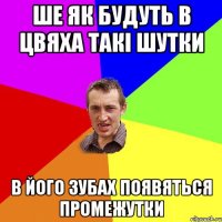 Ше як будуть в цвяха такі шутки в його зубах появяться промежутки