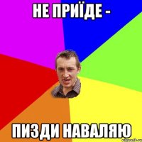 не приїде - пизди наваляю