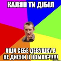 Калян ти дібіл Ищи себе девушку а не диски к компу?!!!!!